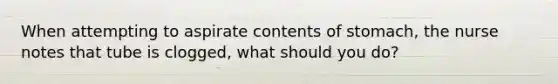 When attempting to aspirate contents of stomach, the nurse notes that tube is clogged, what should you do?