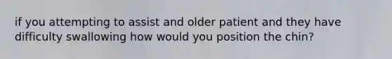 if you attempting to assist and older patient and they have difficulty swallowing how would you position the chin?