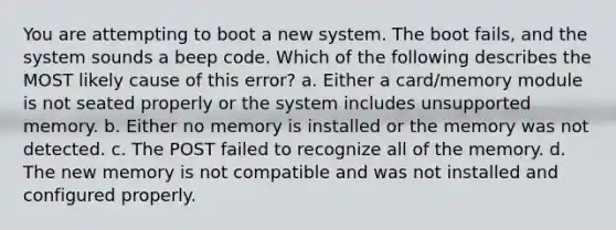 You are attempting to boot a new system. The boot fails, and the system sounds a beep code. Which of the following describes the MOST likely cause of this error? a. Either a card/memory module is not seated properly or the system includes unsupported memory. b. Either no memory is installed or the memory was not detected. c. The POST failed to recognize all of the memory. d. The new memory is not compatible and was not installed and configured properly.