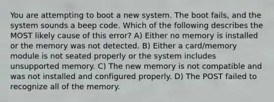 You are attempting to boot a new system. The boot fails, and the system sounds a beep code. Which of the following describes the MOST likely cause of this error? A) Either no memory is installed or the memory was not detected. B) Either a card/memory module is not seated properly or the system includes unsupported memory. C) The new memory is not compatible and was not installed and configured properly. D) The POST failed to recognize all of the memory.