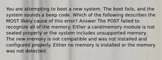 You are attempting to boot a new system. The boot fails, and the system sounds a beep code. Which of the following describes the MOST likely cause of this error? Answer The POST failed to recognize all of the memory. Either a card/memory module is not seated properly or the system includes unsupported memory. The new memory is not compatible and was not installed and configured properly. Either no memory is installed or the memory was not detected.