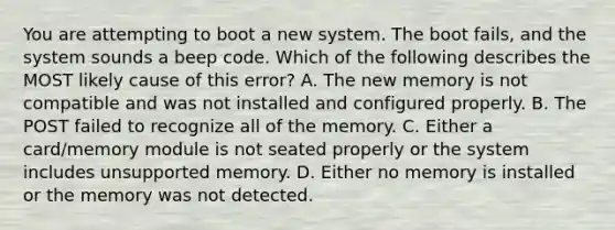 You are attempting to boot a new system. The boot fails, and the system sounds a beep code. Which of the following describes the MOST likely cause of this error? A. The new memory is not compatible and was not installed and configured properly. B. The POST failed to recognize all of the memory. C. Either a card/memory module is not seated properly or the system includes unsupported memory. D. Either no memory is installed or the memory was not detected.