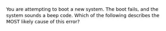 You are attempting to boot a new system. The boot fails, and the system sounds a beep code. Which of the following describes the MOST likely cause of this error?