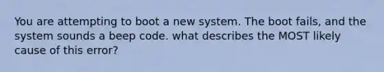 You are attempting to boot a new system. The boot fails, and the system sounds a beep code. what describes the MOST likely cause of this error?