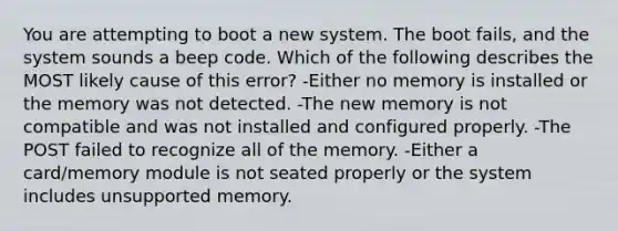 You are attempting to boot a new system. The boot fails, and the system sounds a beep code. Which of the following describes the MOST likely cause of this error? -Either no memory is installed or the memory was not detected. -The new memory is not compatible and was not installed and configured properly. -The POST failed to recognize all of the memory. -Either a card/memory module is not seated properly or the system includes unsupported memory.