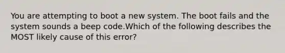 You are attempting to boot a new system. The boot fails and the system sounds a beep code.Which of the following describes the MOST likely cause of this error?