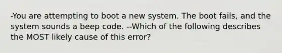 -You are attempting to boot a new system. The boot fails, and the system sounds a beep code. --Which of the following describes the MOST likely cause of this error?