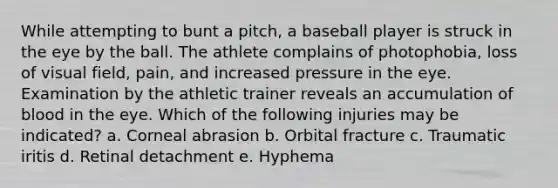 While attempting to bunt a pitch, a baseball player is struck in the eye by the ball. The athlete complains of photophobia, loss of visual field, pain, and increased pressure in the eye. Examination by the athletic trainer reveals an accumulation of blood in the eye. Which of the following injuries may be indicated? a. Corneal abrasion b. Orbital fracture c. Traumatic iritis d. Retinal detachment e. Hyphema