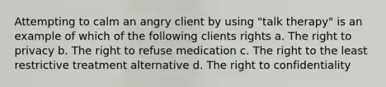 Attempting to calm an angry client by using "talk therapy" is an example of which of the following clients rights a. The right to privacy b. The right to refuse medication c. The right to the least restrictive treatment alternative d. The right to confidentiality