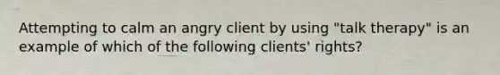 Attempting to calm an angry client by using "talk therapy" is an example of which of the following clients' rights?