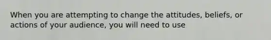 When you are attempting to change the attitudes, beliefs, or actions of your audience, you will need to use