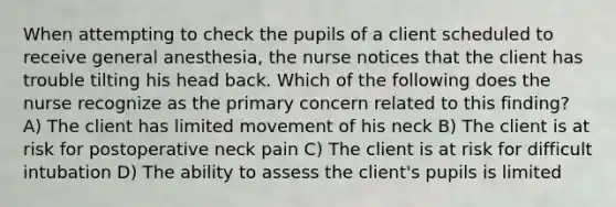 When attempting to check the pupils of a client scheduled to receive general anesthesia, the nurse notices that the client has trouble tilting his head back. Which of the following does the nurse recognize as the primary concern related to this finding? A) The client has limited movement of his neck B) The client is at risk for postoperative neck pain C) The client is at risk for difficult intubation D) The ability to assess the client's pupils is limited