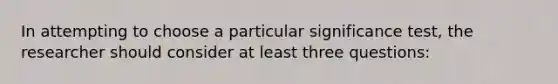 In attempting to choose a particular significance test, the researcher should consider at least three questions: