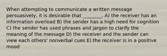 When attempting to communicate a written message persuasively, it is desirable that ________. A) the receiver has an information overload B) the sender has a high need for cognition C) the sender has used phrases and jargon to clarify the meaning of the message D) the receiver and the sender can view each others' nonverbal cues E) the receiver is in a positive mood