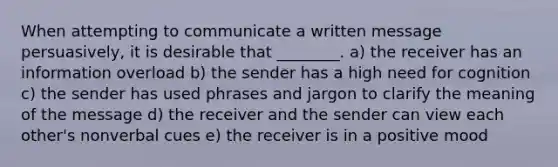 When attempting to communicate a written message persuasively, it is desirable that ________. a) the receiver has an information overload b) the sender has a high need for cognition c) the sender has used phrases and jargon to clarify the meaning of the message d) the receiver and the sender can view each other's nonverbal cues e) the receiver is in a positive mood