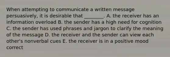 When attempting to communicate a written message persuasively, it is desirable that ________. A. the receiver has an information overload B. the sender has a high need for cognition C. the sender has used phrases and jargon to clarify the meaning of the message D. the receiver and the sender can view each other's nonverbal cues E. the receiver is in a positive mood correct