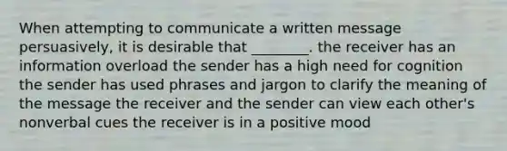 When attempting to communicate a written message persuasively, it is desirable that ________. the receiver has an information overload the sender has a high need for cognition the sender has used phrases and jargon to clarify the meaning of the message the receiver and the sender can view each other's nonverbal cues the receiver is in a positive mood