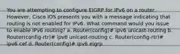 You are attempting to configure EIGRP for IPv6 on a router. However, Cisco IOS presents you with a message indicating that routing is not enabled for IPv6. What command would you issue to enable IPv6 routing? a. Router(config)# ipv6 unicast-routing b. Router(config-rtr)# ipv6 unicast-routing c. Router(config-rtr)# ipv6 cef d. Router(config)# ipv6 eigrp