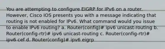 You are attempting to configure EIGRP for IPv6 on a router. However, Cisco IOS presents you with a message indicating that routing is not enabled for IPv6. What command would you issue to enable IPv6 routing? a. Router(config)# ipv6 unicast-routing b. Router(config-rtr)# ipv6 unicast-routing c. Router(config-rtr)# ipv6 cef d. Router(config)# ipv6 eigrp