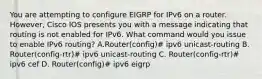 You are attempting to configure EIGRP for IPv6 on a router. However, Cisco IOS presents you with a message indicating that routing is not enabled for IPv6. What command would you issue to enable IPv6 routing? A.Router(config)# ipv6 unicast-routing B. Router(config-rtr)# ipv6 unicast-routing C. Router(config-rtr)# ipv6 cef D. Router(config)# ipv6 eigrp