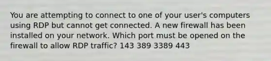 You are attempting to connect to one of your user's computers using RDP but cannot get connected. A new firewall has been installed on your network. Which port must be opened on the firewall to allow RDP traffic? 143 389 3389 443