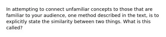 In attempting to connect unfamiliar concepts to those that are familiar to your audience, one method described in the text, is to explicitly state the similarity between two things. What is this called?