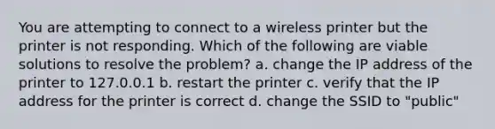 You are attempting to connect to a wireless printer but the printer is not responding. Which of the following are viable solutions to resolve the problem? a. change the IP address of the printer to 127.0.0.1 b. restart the printer c. verify that the IP address for the printer is correct d. change the SSID to "public"