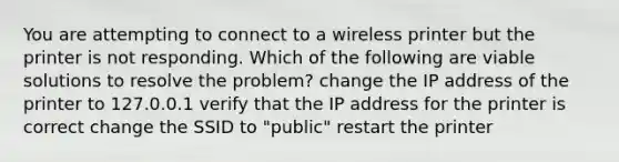 You are attempting to connect to a wireless printer but the printer is not responding. Which of the following are viable solutions to resolve the problem? change the IP address of the printer to 127.0.0.1 verify that the IP address for the printer is correct change the SSID to "public" restart the printer