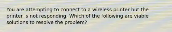 You are attempting to connect to a wireless printer but the printer is not responding. Which of the following are viable solutions to resolve the problem?