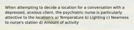 When attempting to decide a location for a conversation with a depressed, anxious client, the psychiatric nurse is particularly attentive to the location's a) Temperature b) Lighting c) Nearness to nurse's station d) Amount of activity