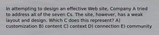 In attempting to design an effective Web site, Company A tried to address all of the seven Cs. The site, however, has a weak layout and design. Which C does this represent? A) customization B) content C) context D) connection E) community