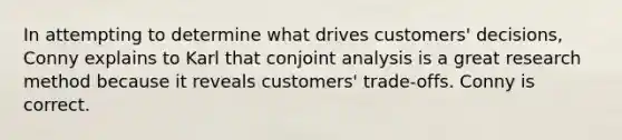 In attempting to determine what drives customers' decisions, Conny explains to Karl that conjoint analysis is a great research method because it reveals customers' trade-offs. Conny is correct.