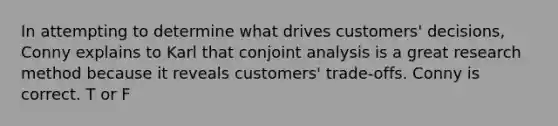 In attempting to determine what drives customers' decisions, Conny explains to Karl that conjoint analysis is a great research method because it reveals customers' trade-offs. Conny is correct. T or F