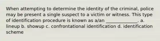 When attempting to determine the identity of the criminal, police may be present a single suspect to a victim or witness. This type of identification procedure is known as a/an ______________. a. lineup b. showup c. confrontational identification d. identification scheme