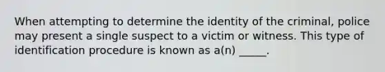 When attempting to determine the identity of the criminal, police may present a single suspect to a victim or witness. This type of identification procedure is known as a(n) _____.