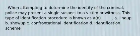 . When attempting to determine the identity of the criminal, police may present a single suspect to a victim or witness. This type of identification procedure is known as a(n) _____. a. lineup b. showup c. confrontational identification d. identification scheme