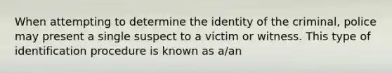 When attempting to determine the identity of the criminal, police may present a single suspect to a victim or witness. This type of identification procedure is known as a/an