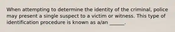 When attempting to determine the identity of the criminal, police may present a single suspect to a victim or witness. This type of identification procedure is known as a/an ______.