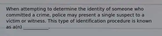 When attempting to determine the identity of someone who committed a crime, police may present a single suspect to a victim or witness. This type of identification procedure is known as a(n) ___________.