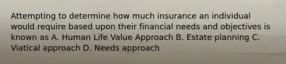 Attempting to determine how much insurance an individual would require based upon their financial needs and objectives is known as A. Human Life Value Approach B. Estate planning C. Viatical approach D. Needs approach