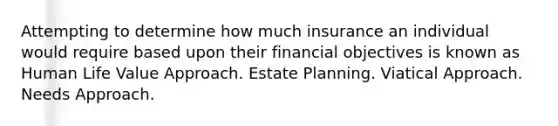 Attempting to determine how much insurance an individual would require based upon their financial objectives is known as Human Life Value Approach. Estate Planning. Viatical Approach. Needs Approach.