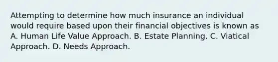 Attempting to determine how much insurance an individual would require based upon their financial objectives is known as A. Human Life Value Approach. B. Estate Planning. C. Viatical Approach. D. Needs Approach.