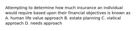 Attempting to determine how much insurance an individual would require based upon their financial objectives is known as A. human life value approach B. estate planning C. viatical approach D. needs approach