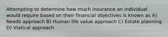 Attempting to determine how much insurance an individual would require based on their financial objectives is known as A) Needs approach B) Human life value approach C) Estate planning D) Viatical approach