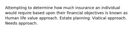 Attempting to determine how much insurance an individual would require based upon their financial objectives is known as Human life value approach. Estate planning. Viatical approach. Needs approach.