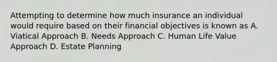 Attempting to determine how much insurance an individual would require based on their financial objectives is known as A. Viatical Approach B. Needs Approach C. Human Life Value Approach D. Estate Planning