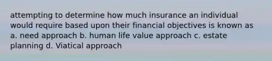 attempting to determine how much insurance an individual would require based upon their financial objectives is known as a. need approach b. human life value approach c. estate planning d. Viatical approach