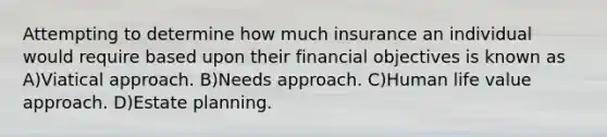 Attempting to determine how much insurance an individual would require based upon their financial objectives is known as A)Viatical approach. B)Needs approach. C)Human life value approach. D)Estate planning.