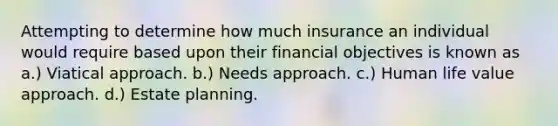 Attempting to determine how much insurance an individual would require based upon their financial objectives is known as a.) Viatical approach. b.) Needs approach. c.) Human life value approach. d.) Estate planning.