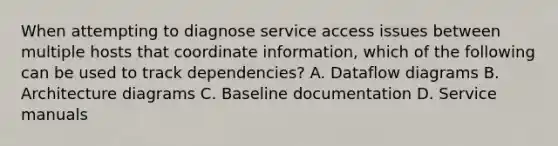 When attempting to diagnose service access issues between multiple hosts that coordinate information, which of the following can be used to track dependencies? A. Dataflow diagrams B. Architecture diagrams C. Baseline documentation D. Service manuals